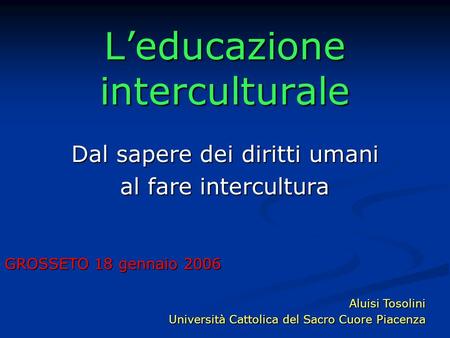 Leducazione interculturale Dal sapere dei diritti umani al fare intercultura GROSSETO 18 gennaio 2006 Aluisi Tosolini Università Cattolica del Sacro Cuore.
