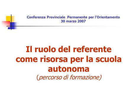 Il ruolo del referente come risorsa per la scuola autonoma (percorso di formazione) Conferenza Provinciale Permanente per lOrientamento 30 marzo 2007.