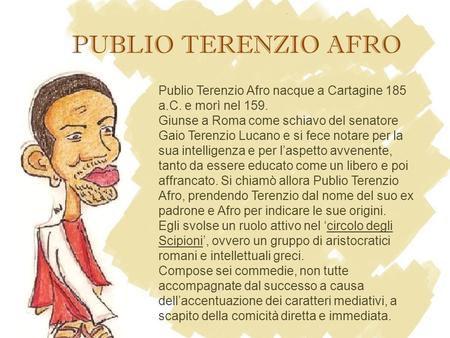 PUBLIO TERENZIO AFRO Publio Terenzio Afro nacque a Cartagine 185 a.C. e morì nel 159. Giunse a Roma come schiavo del senatore Gaio Terenzio Lucano e si.