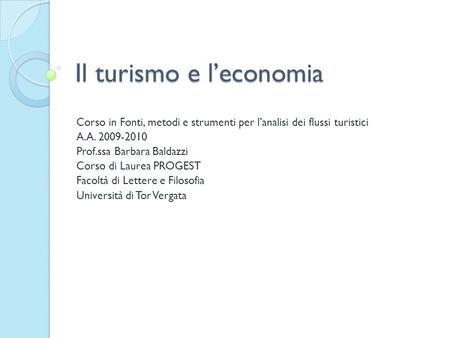 Il turismo e leconomia Corso in Fonti, metodi e strumenti per lanalisi dei flussi turistici A.A. 2009-2010 Prof.ssa Barbara Baldazzi Corso di Laurea PROGEST.
