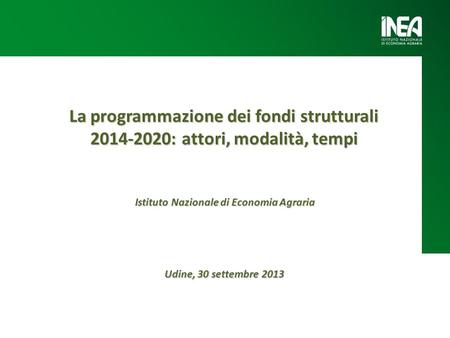 La programmazione dei fondi strutturali 2014-2020: attori, modalità, tempi Udine, 30 settembre 2013 Istituto Nazionale di Economia Agraria.