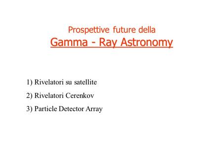 Prospettive future della Gamma - Ray Astronomy 1) Rivelatori su satellite 2) Rivelatori Cerenkov 3) Particle Detector Array.