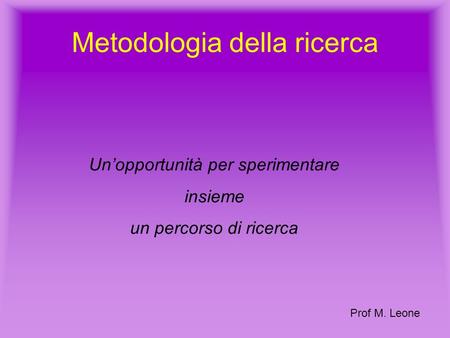 Metodologia della ricerca Unopportunità per sperimentare insieme un percorso di ricerca Prof M. Leone.