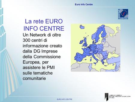 EURO INFO CENTRE Euro Info Centre La rete EURO INFO CENTRE Un Network di oltre 300 centri di informazione creato dalla DG Imprese della Commissione Europea,