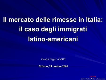 CeSPI Centro Studi di Politica Internazionale Il mercato delle rimesse in Italia: il caso degli immigrati latino-americani Milano, 24 ottobre 2006 Daniele.