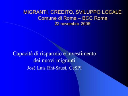 MIGRANTI, CREDITO, SVILUPPO LOCALE Comune di Roma – BCC Roma 22 novembre 2005 Capacità di risparmio e investimento dei nuovi migranti José Luis Rhi-Sausi,