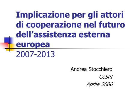 Implicazione per gli attori di cooperazione nel futuro dellassistenza esterna europea 2007-2013 Andrea Stocchiero CeSPI Aprile 2006.