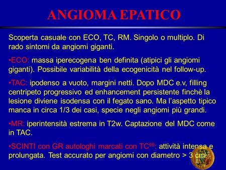 ANGIOMA EPATICO Scoperta casuale con ECO, TC, RM. Singolo o multiplo. Di rado sintomi da angiomi giganti. ECO: massa iperecogena ben definita (atipici.