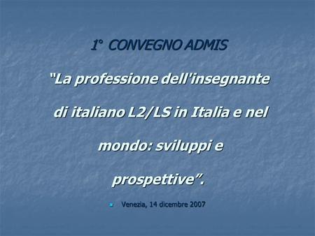 1° CONVEGNO ADMIS La professione dell'insegnante di italiano L2/LS in Italia e nel mondo: sviluppi e prospettive. Venezia, 14 dicembre 2007 Venezia, 14.