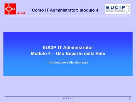 AICA Corso IT Administrator: modulo 4 AICA © 2005 1 EUCIP IT Administrator Modulo 4 - Uso Esperto della Rete Introduzione sulla sicurezza.