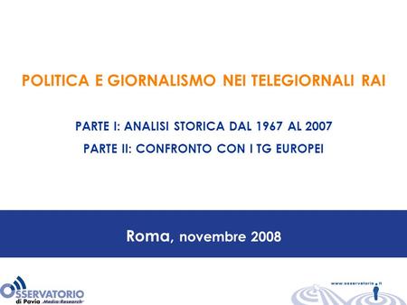 Roma, novembre 2008 POLITICA E GIORNALISMO NEI TELEGIORNALI RAI PARTE I: ANALISI STORICA DAL 1967 AL 2007 PARTE II: CONFRONTO CON I TG EUROPEI.