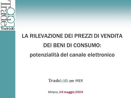 Trade Lab Trade Lab per Milano, 04 maggio 2004 Trade Lab Trade Lab per IRER LA RILEVAZIONE DEI PREZZI DI VENDITA DEI BENI DI CONSUMO: potenzialità del.