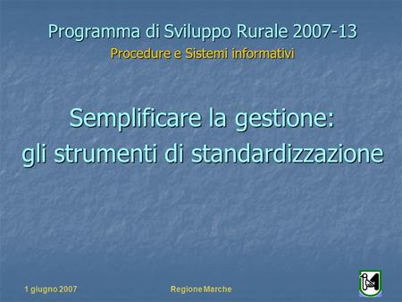 1 giugno 2007Regione Marche Programma di Sviluppo Rurale 2007-13 Procedure e Sistemi informativi Semplificare la gestione: gli strumenti di standardizzazione.