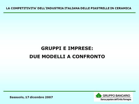 Sassuolo, 17 dicembre 2007 GRUPPI E IMPRESE: DUE MODELLI A CONFRONTO LA COMPETITIVITA DELLINDUSTRIA ITALIANA DELLE PIASTRELLE IN CERAMICA.