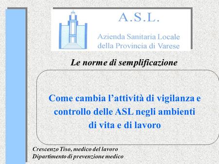 Le norme di semplificazione Come cambia lattività di vigilanza e controllo delle ASL negli ambienti di vita e di lavoro Crescenzo Tiso, medico del lavoro.