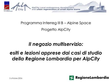 5 ottobre 2006 Programma Interreg III B – Alpine Space Progetto AlpCity Il negozio multiservizio: esiti e lezioni apprese dai casi di studio della Regione.