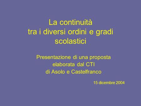 La continuità tra i diversi ordini e gradi scolastici Presentazione di una proposta elaborata dal CTI di Asolo e Castelfranco 15 dicembre 2004.