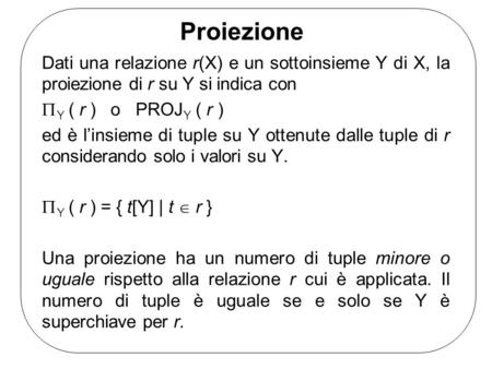 Proiezione Dati una relazione r(X) e un sottoinsieme Y di X, la proiezione di r su Y si indica con Y ( r ) o PROJ Y ( r ) ed è linsieme di tuple su Y ottenute.