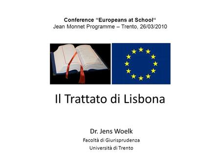 Il Trattato di Lisbona Dr. Jens Woelk Facoltà di Giurisprudenza Università di Trento Conference Europeans at School Jean Monnet Programme – Trento, 26/03/2010.