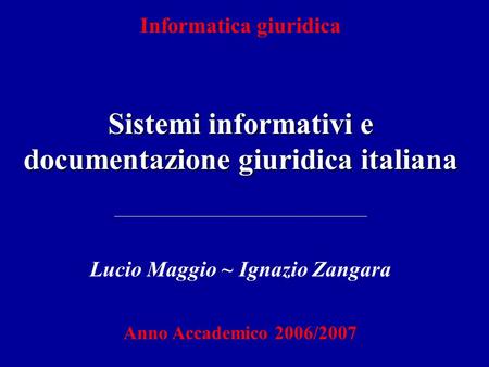 Informatica giuridica Sistemi informativi e documentazione giuridica italiana Lucio Maggio ~ Ignazio Zangara Anno Accademico 2006/2007.