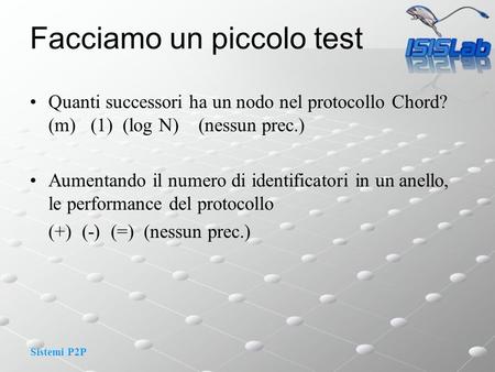 Sistemi P2P Facciamo un piccolo test Quanti successori ha un nodo nel protocollo Chord? (m) (1) (log N) (nessun prec.) Aumentando il numero di identificatori.