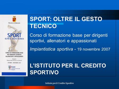 Istituto per il Credito Sportivo SPORT: OLTRE IL GESTO TECNICO Corso di formazione base per dirigenti sportivi, allenatori e appassionati Impiantistica.