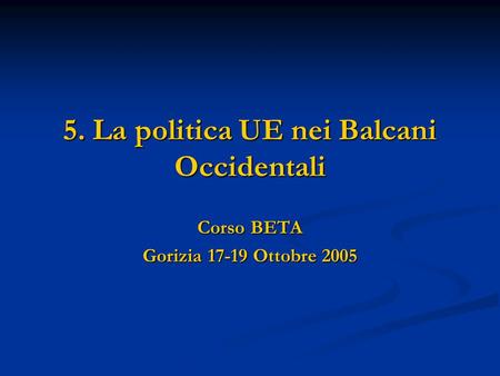 5. La politica UE nei Balcani Occidentali Corso BETA Gorizia 17-19 Ottobre 2005.