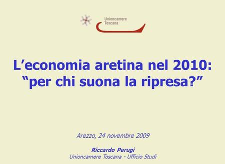 Leconomia aretina nel 2010: per chi suona la ripresa? Arezzo, 24 novembre 2009 Riccardo Perugi Unioncamere Toscana - Ufficio Studi.