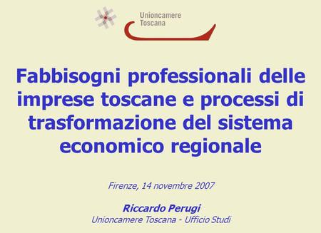 Fabbisogni professionali delle imprese toscane e processi di trasformazione del sistema economico regionale Firenze, 14 novembre 2007 Riccardo Perugi Unioncamere.