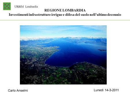URBIM Lombardia REGIONE LOMBARDIA Investimenti infrastrutture irrigue e difesa del suolo nell’ultimo decennio Carlo Anselmi Lunedì 14-3-2011.