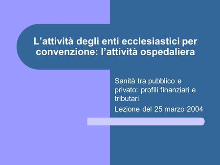 Lattività degli enti ecclesiastici per convenzione: lattività ospedaliera Sanità tra pubblico e privato: profili finanziari e tributari Lezione del 25.
