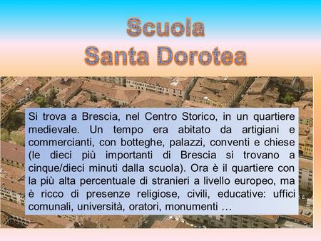 Scuola Santa Dorotea Si trova a Brescia, nel Centro Storico, in un quartiere medievale. Un tempo era abitato da artigiani e commercianti, con botteghe,
