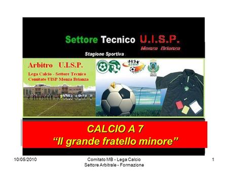 10/05/2010Comitato MB - Lega Calcio Settore Arbitrale - Formazione 1 CALCIO A 7 Il grande fratello minore CALCIO A 7 Il grande fratello minore.