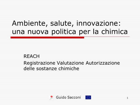 Guido Sacconi 1 Ambiente, salute, innovazione: una nuova politica per la chimica REACH Registrazione Valutazione Autorizzazione delle sostanze chimiche.