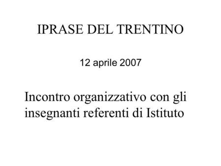 IPRASE DEL TRENTINO 12 aprile 2007 Incontro organizzativo con gli insegnanti referenti di Istituto.