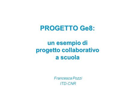 PROGETTO Ge8: un esempio di progetto collaborativo a scuola Francesca Pozzi ITD-CNR.