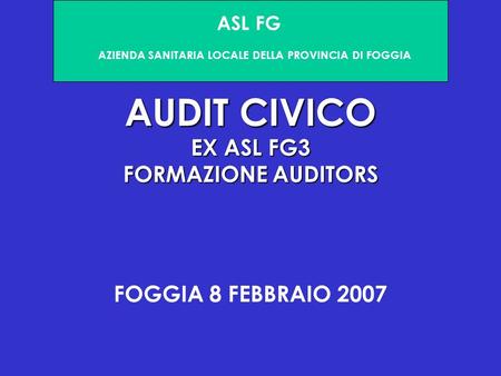 AUDIT CIVICO EX ASL FG3 FORMAZIONE AUDITORS FOGGIA 8 FEBBRAIO 2007 ASL FG AZIENDA SANITARIA LOCALE DELLA PROVINCIA DI FOGGIA.
