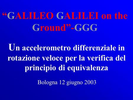 GALILEO GALILEI on the Ground-GGG U n accelerometro differenziale in rotazione veloce per la verifica del principio di equivalenza Bologna 12 giugno 2003.