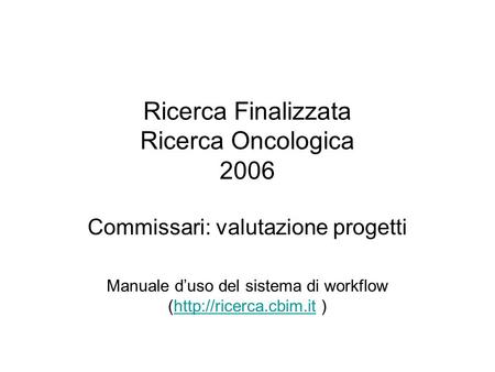 Ricerca Finalizzata Ricerca Oncologica 2006 Commissari: valutazione progetti Manuale duso del sistema di workflow (http://ricerca.cbim.it )http://ricerca.cbim.it.
