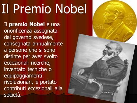 Il Premio Nobel Il premio Nobel è una onorificenza assegnata dal governo svedese, consegnata annualmente a persone che si sono distinte per aver svolto.