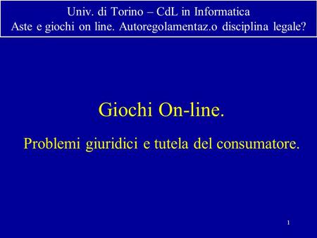 1 Univ. di Torino – CdL in Informatica Aste e giochi on line. Autoregolamentaz.o disciplina legale? Giochi On-line. Problemi giuridici e tutela del consumatore.