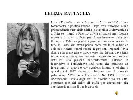 LETIZIA BATTAGLIA Letizia Battaglia, nata a Palermo il 5 marzo 1935, è una fotoreporter e politica italiana. Dopo aver trascorso la sua prima infanzia.