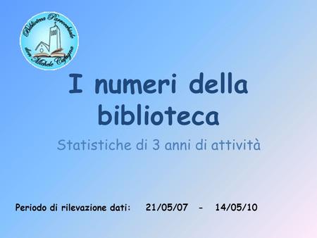 I numeri della biblioteca Statistiche di 3 anni di attività Periodo di rilevazione dati: 21/05/07 - 14/05/10.