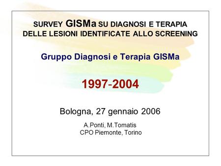 SURVEY GISMa SU DIAGNOSI E TERAPIA DELLE LESIONI IDENTIFICATE ALLO SCREENING Gruppo Diagnosi e Terapia GISMa 1997-2004 Bologna, 27 gennaio 2006 A.Ponti,