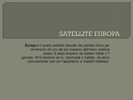 Europa è il quarto satellite naturale del pianeta Giove per dimensioni ed uno dei più massicci dell'intero sistema solare. È stato scoperto da Galileo.