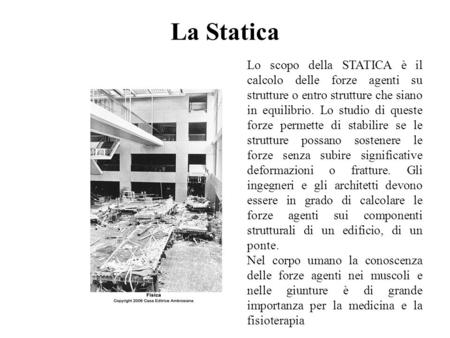 La Statica Lo scopo della STATICA è il calcolo delle forze agenti su strutture o entro strutture che siano in equilibrio. Lo studio di queste forze permette.