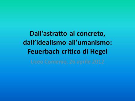 Dall’astratto al concreto, dall’idealismo all’umanismo: Feuerbach critico di Hegel Liceo Comenio, 26 aprile 2012.