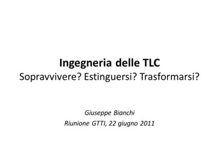 Ingegneria delle TLC Sopravvivere? Estinguersi? Trasformarsi? Giuseppe Bianchi Riunione GTTI, 22 giugno 2011.