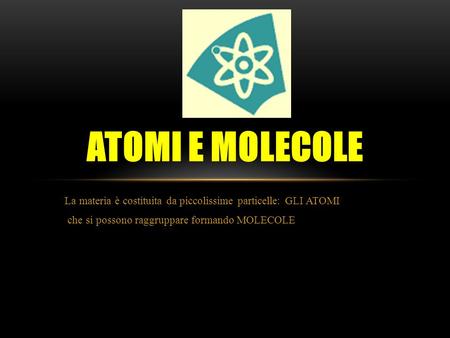 Atomi e molecole La materia è costituita da piccolissime particelle: GLI ATOMI che si possono raggruppare formando MOLECOLE.