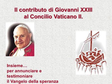 Insieme… per annunciare e testimoniare il Vangelo della speranza Il contributo di Giovanni XXIII al Concilio Vaticano II.